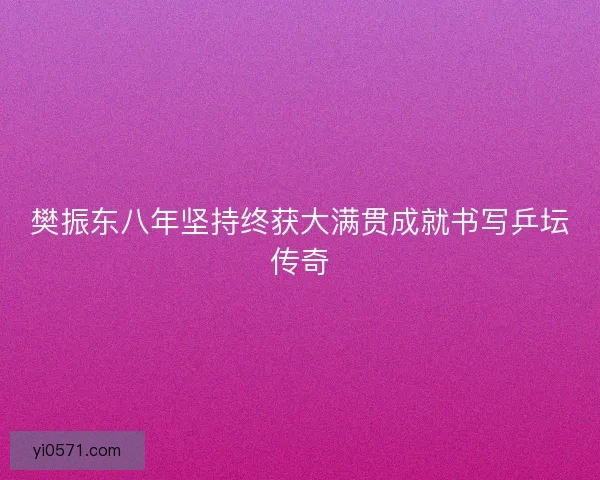 樊振东八年坚持终获大满贯成就书写乒坛传奇
