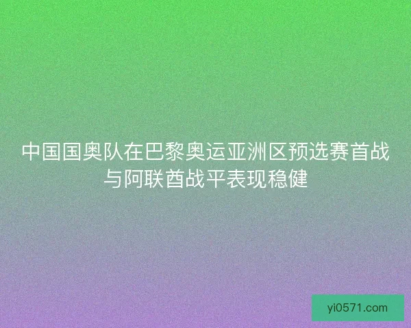 中国国奥队在巴黎奥运亚洲区预选赛首战与阿联酋战平表现稳健
