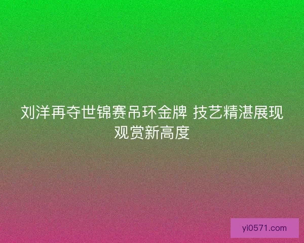 刘洋再夺世锦赛吊环金牌 技艺精湛展现观赏新高度