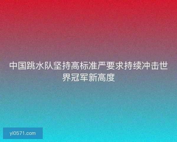中国跳水队坚持高标准严要求持续冲击世界冠军新高度