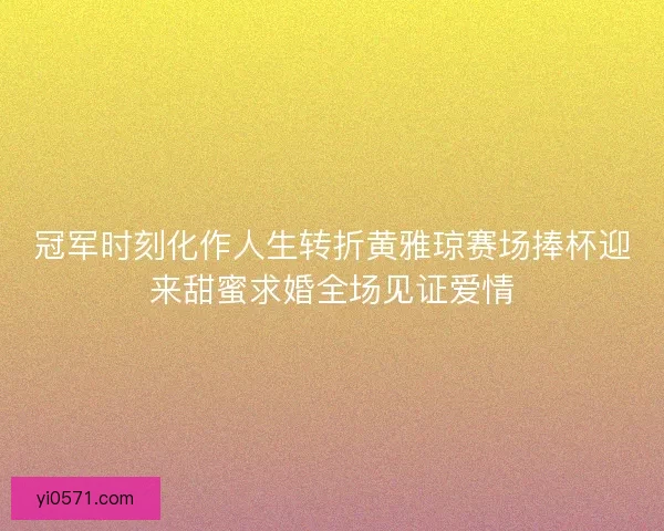冠军时刻化作人生转折黄雅琼赛场捧杯迎来甜蜜求婚全场见证爱情