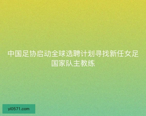 中国足协启动全球选聘计划寻找新任女足国家队主教练