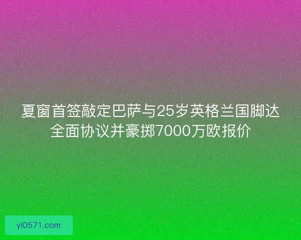 夏窗首签敲定巴萨与25岁英格兰国脚达全面协议并豪掷7000万欧报价